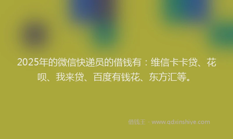 2025年的微信快递员的借钱有：维信卡卡贷、花呗、我来贷、百度有钱花、东方汇等。