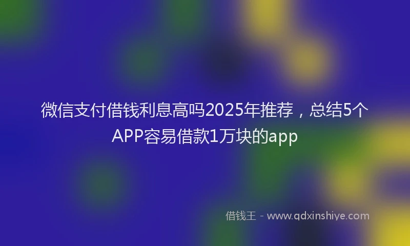 微信支付借钱利息高吗2025年推荐，总结5个APP容易借款1万块的app