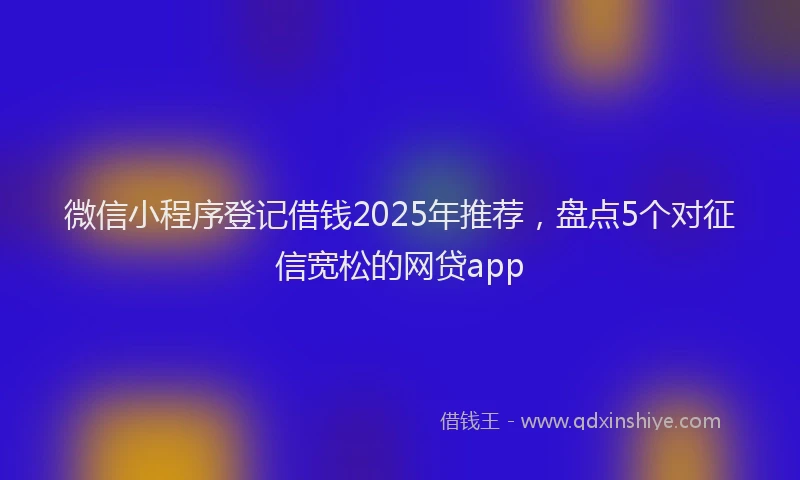 微信小程序登记借钱2025年推荐，盘点5个对征信宽松的网贷app