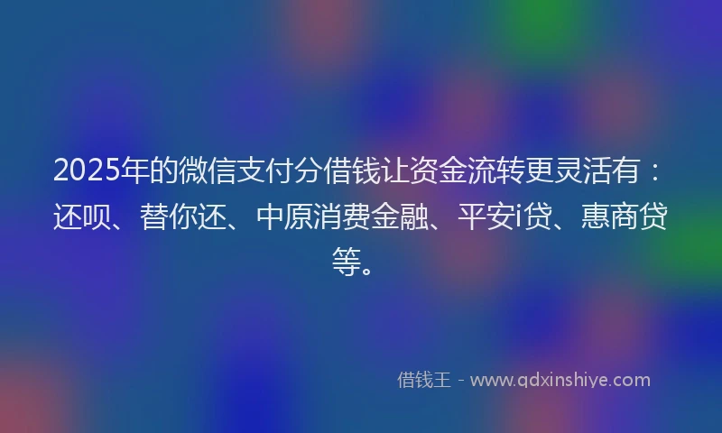 2025年的微信支付分借钱让资金流转更灵活有：还呗、替你还、中原消费金融、平安i贷、惠商贷等。