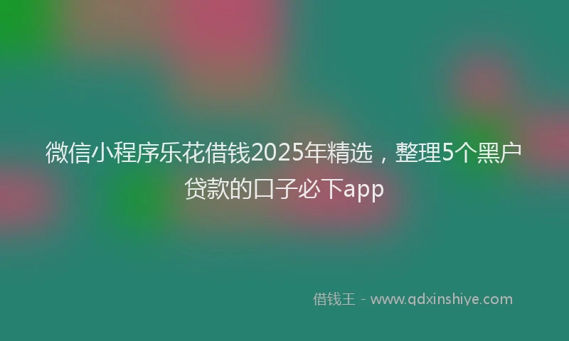微信小程序乐花借钱2025年精选，整理5个黑户贷款的口子必下app