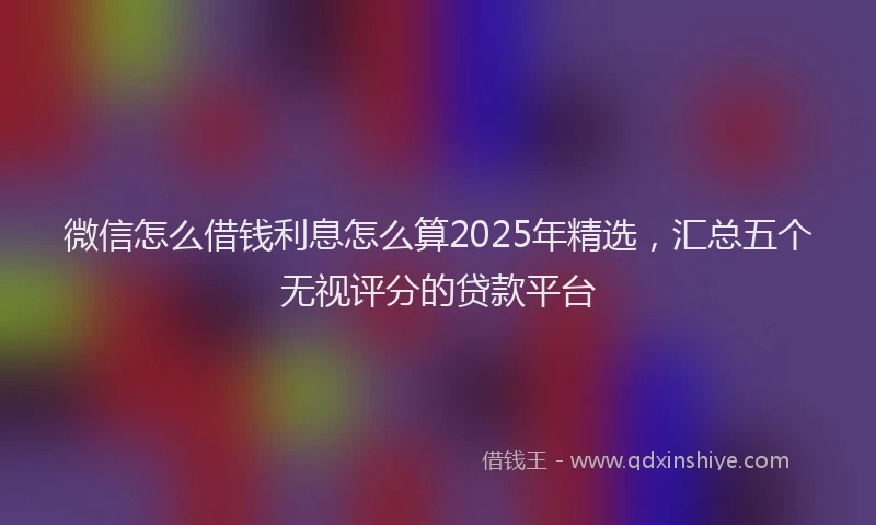 微信怎么借钱利息怎么算2025年精选，汇总五个无视评分的贷款平台