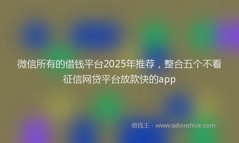 微信所有的借钱平台2025年推荐，整合五个不看征信网贷平台放款快的app