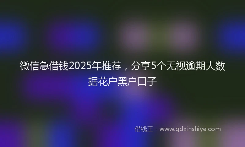 微信急借钱2025年推荐，分享5个无视逾期大数据花户黑户口子