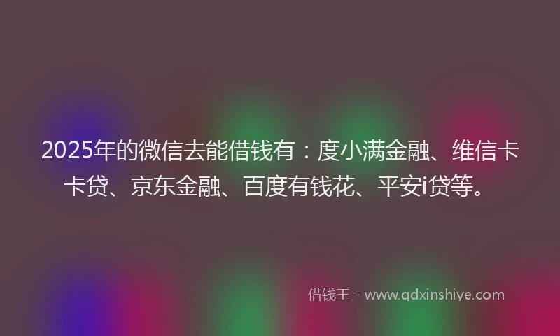 2025年的微信去能借钱有：度小满金融、维信卡卡贷、京东金融、百度有钱花、平安i贷等。