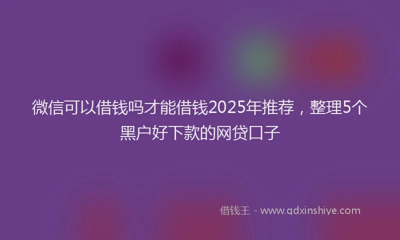 微信可以借钱吗才能借钱2025年推荐，整理5个黑户好下款的网贷口子