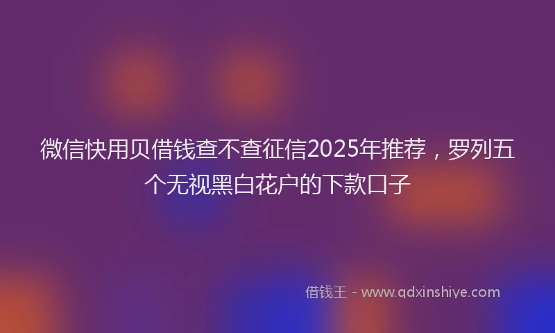 微信快用贝借钱查不查征信2025年推荐，罗列五个无视黑白花户的下款口子