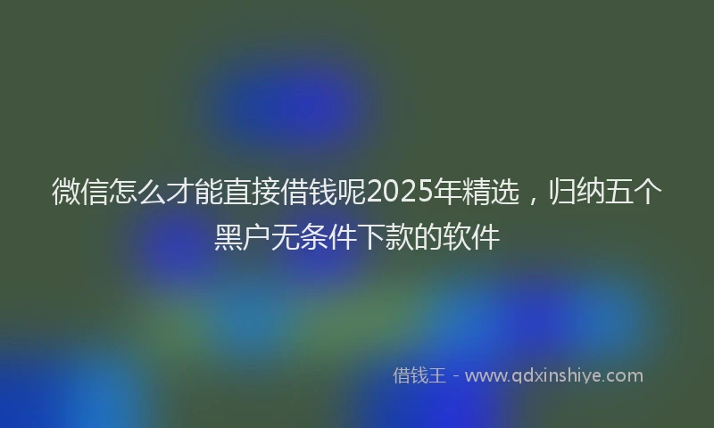 微信怎么才能直接借钱呢2025年精选，归纳五个黑户无条件下款的软件