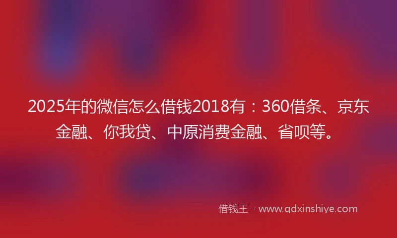 2025年的微信怎么借钱2018有：360借条、京东金融、你我贷、中原消费金融、省呗等。