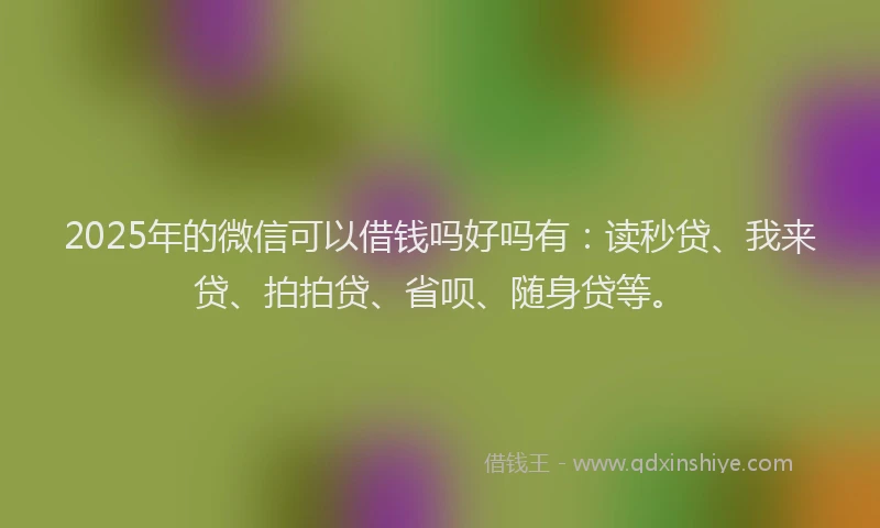 2025年的微信可以借钱吗好吗有：读秒贷、我来贷、拍拍贷、省呗、随身贷等。