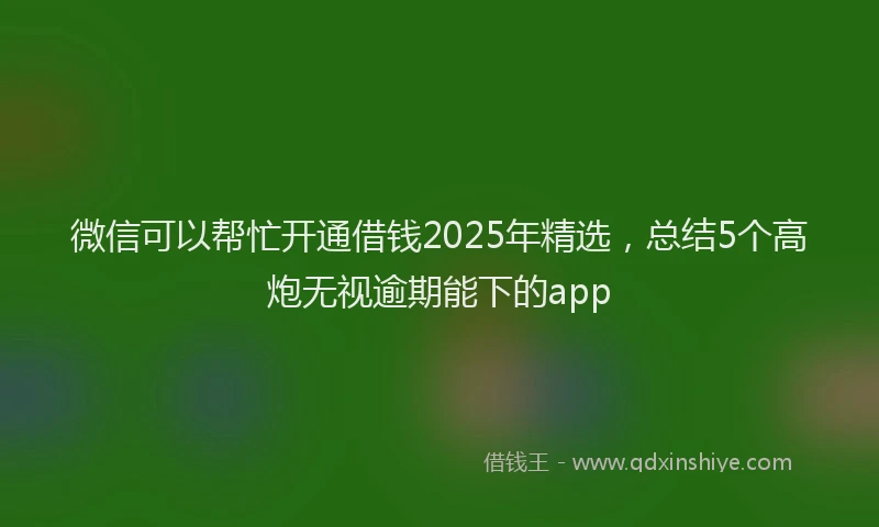 微信可以帮忙开通借钱2025年精选，总结5个高炮无视逾期能下的app
