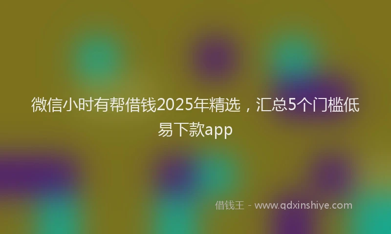 微信小时有帮借钱2025年精选，汇总5个门槛低易下款app