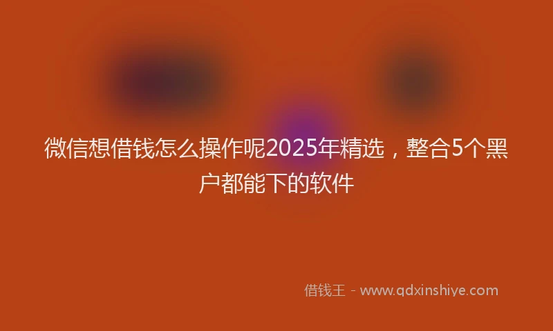 微信想借钱怎么操作呢2025年精选，整合5个黑户都能下的软件