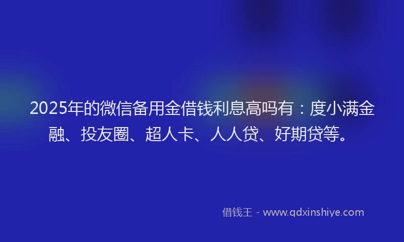 2025年的微信备用金借钱利息高吗有：度小满金融、投友圈、超人卡、人人贷、好期贷等。