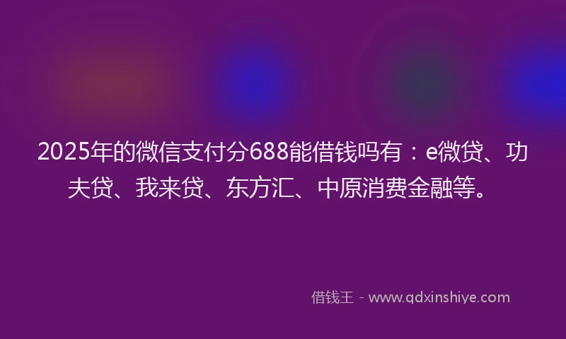 2025年的微信支付分688能借钱吗有：e微贷、功夫贷、我来贷、东方汇、中原消费金融等。