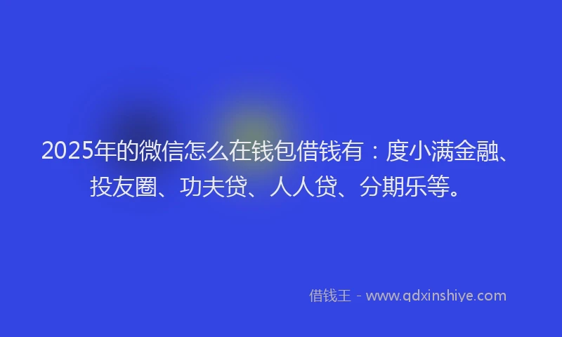 2025年的微信怎么在钱包借钱有：度小满金融、投友圈、功夫贷、人人贷、分期乐等。