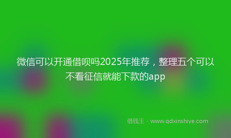 微信可以开通借呗吗2025年推荐，整理五个可以不看征信就能下款的app