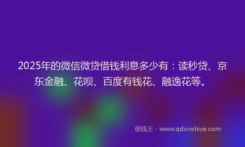2025年的微信微贷借钱利息多少有：读秒贷、京东金融、花呗、百度有钱花、融逸花等。