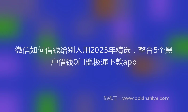 微信如何借钱给别人用2025年精选，整合5个黑户借钱0门槛极速下款app