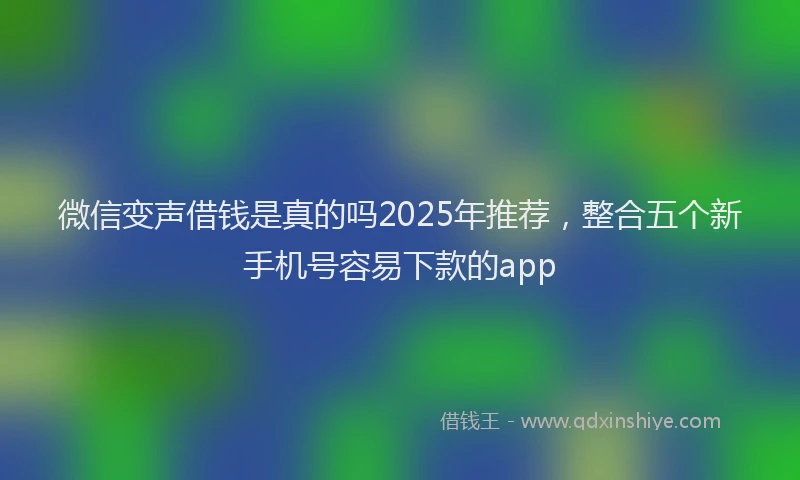 微信变声借钱是真的吗2025年推荐，整合五个新手机号容易下款的app