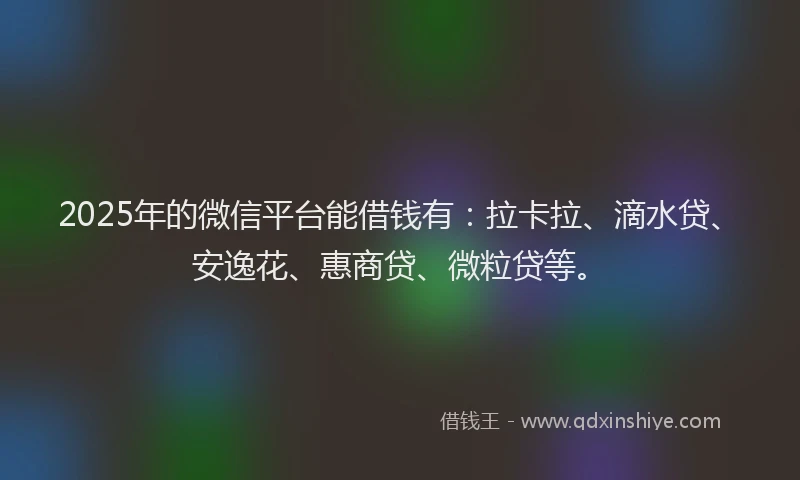 2025年的微信平台能借钱有：拉卡拉、滴水贷、安逸花、惠商贷、微粒贷等。