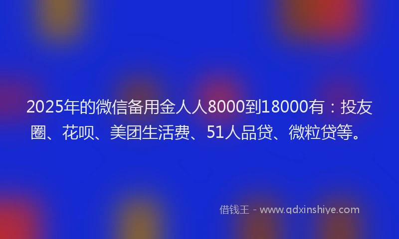 2025年的微信备用金人人8000到18000有：投友圈、花呗、美团生活费、51人品贷、微粒贷等。