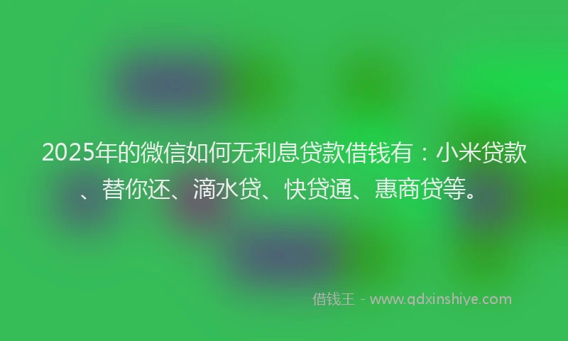 2025年的微信如何无利息贷款借钱有：小米贷款、替你还、滴水贷、快贷通、惠商贷等。