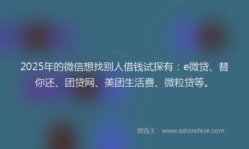 2025年的微信想找别人借钱试探有：e微贷、替你还、团贷网、美团生活费、微粒贷等。