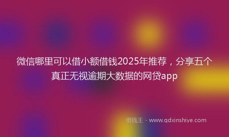 微信哪里可以借小额借钱2025年推荐，分享五个真正无视逾期大数据的网贷app