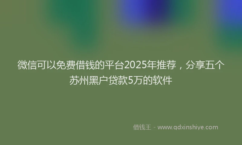 微信可以免费借钱的平台2025年推荐，分享五个苏州黑户贷款5万的软件