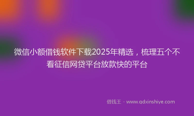 微信小额借钱软件下载2025年精选，梳理五个不看征信网贷平台放款快的平台