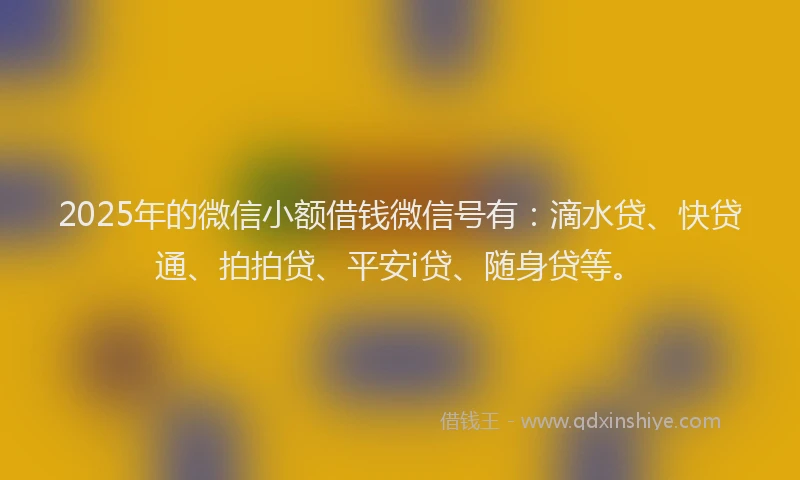 2025年的微信小额借钱微信号有：滴水贷、快贷通、拍拍贷、平安i贷、随身贷等。