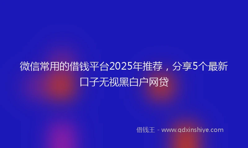 微信常用的借钱平台2025年推荐，分享5个最新口子无视黑白户网贷