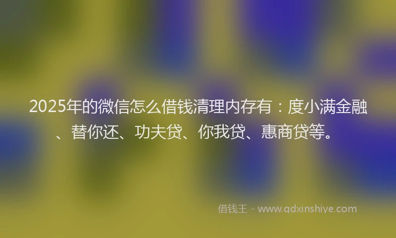 2025年的微信怎么借钱清理内存有：度小满金融、替你还、功夫贷、你我贷、惠商贷等。