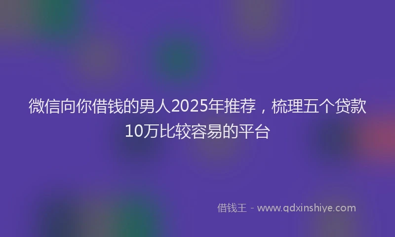 微信向你借钱的男人2025年推荐，梳理五个贷款10万比较容易的平台