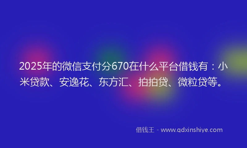 2025年的微信支付分670在什么平台借钱有：小米贷款、安逸花、东方汇、拍拍贷、微粒贷等。