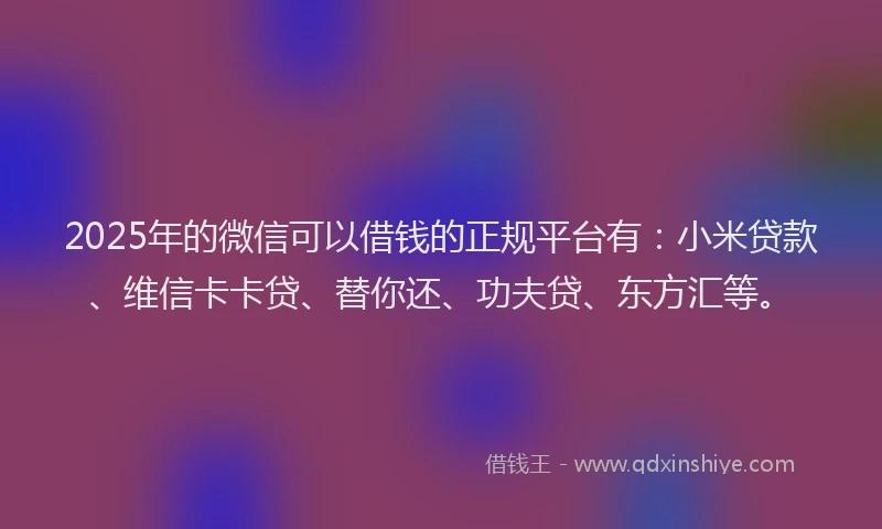 2025年的微信可以借钱的正规平台有：小米贷款、维信卡卡贷、替你还、功夫贷、东方汇等。
