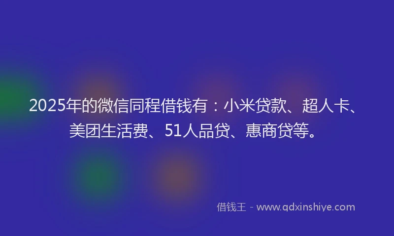 2025年的微信同程借钱有：小米贷款、超人卡、美团生活费、51人品贷、惠商贷等。