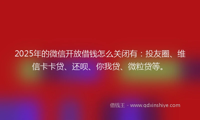 2025年的微信开放借钱怎么关闭有：投友圈、维信卡卡贷、还呗、你我贷、微粒贷等。