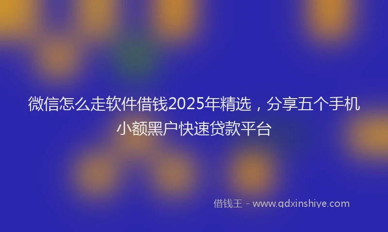 微信怎么走软件借钱2025年精选，分享五个手机小额黑户快速贷款平台