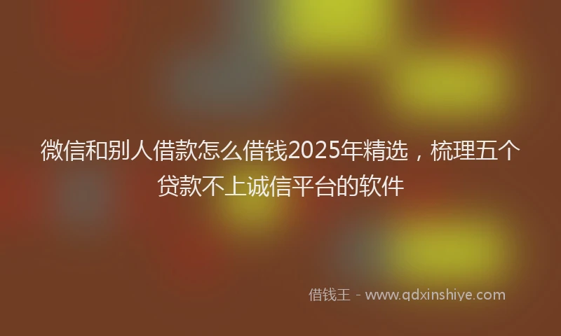 微信和别人借款怎么借钱2025年精选，梳理五个贷款不上诚信平台的软件