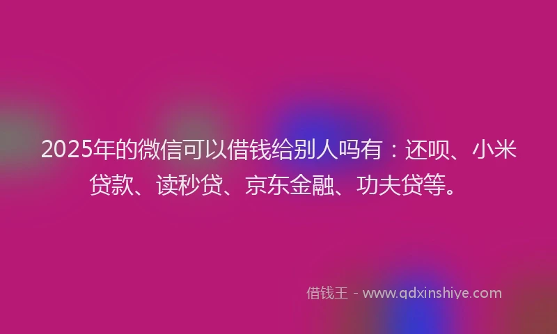 2025年的微信可以借钱给别人吗有：还呗、小米贷款、读秒贷、京东金融、功夫贷等。