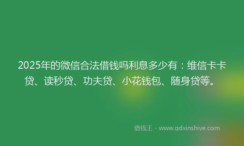 2025年的微信合法借钱吗利息多少有：维信卡卡贷、读秒贷、功夫贷、小花钱包、随身贷等。