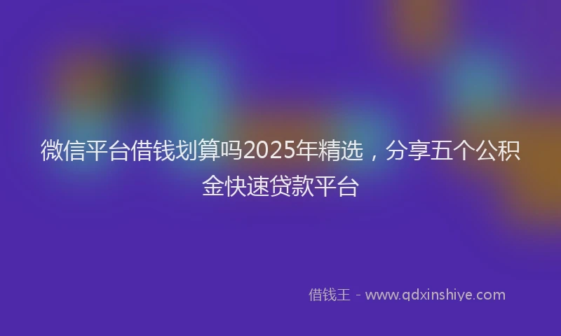 微信平台借钱划算吗2025年精选，分享五个公积金快速贷款平台