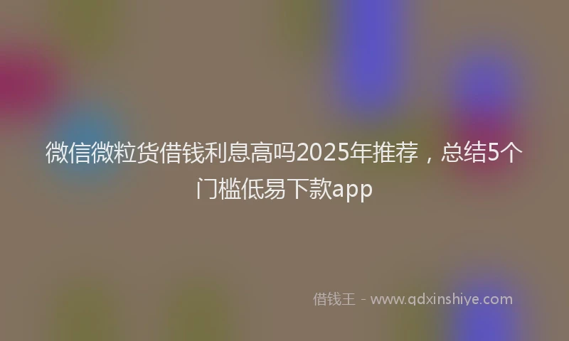 微信微粒货借钱利息高吗2025年推荐，总结5个门槛低易下款app