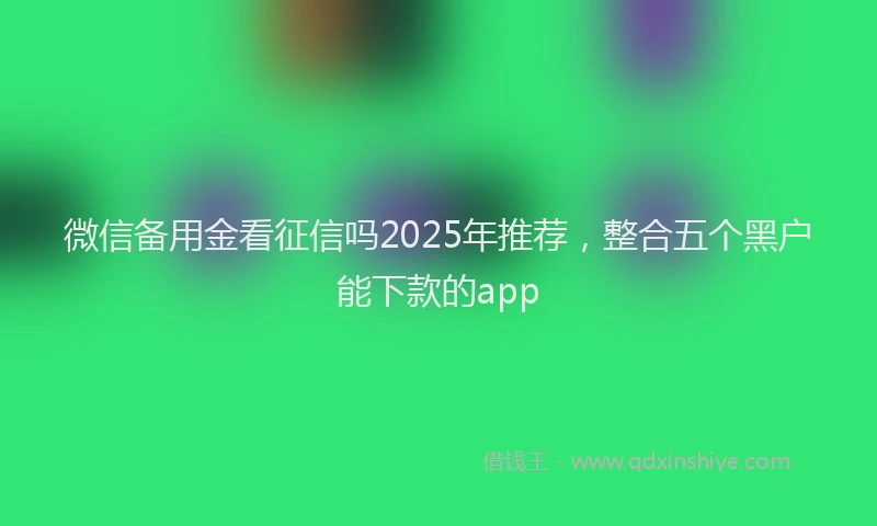 微信备用金看征信吗2025年推荐，整合五个黑户能下款的app