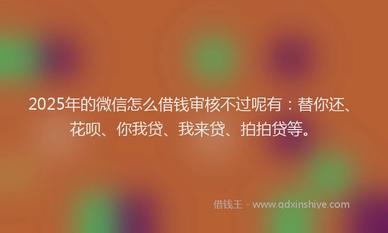 2025年的微信怎么借钱审核不过呢有：替你还、花呗、你我贷、我来贷、拍拍贷等。