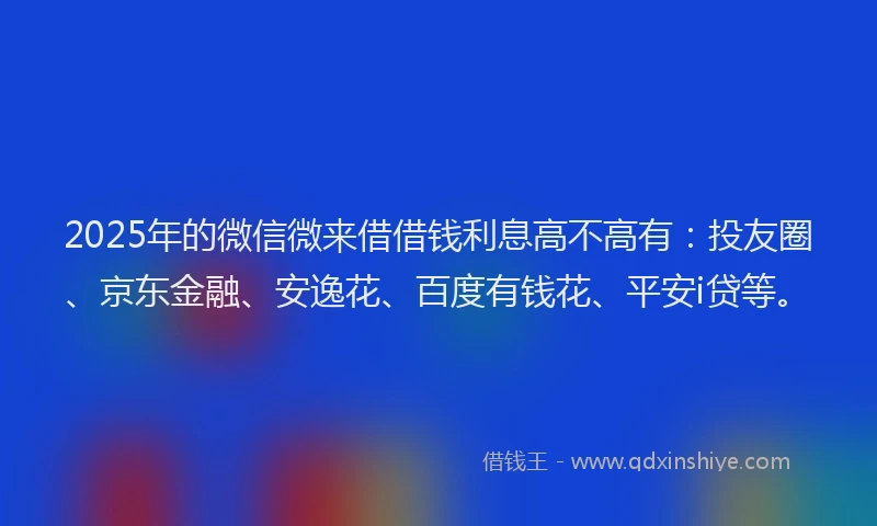 2025年的微信微来借借钱利息高不高有：投友圈、京东金融、安逸花、百度有钱花、平安i贷等。