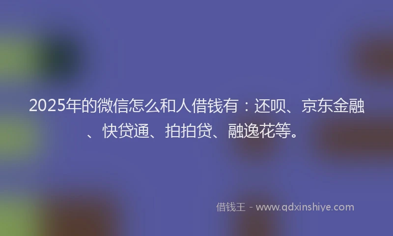 2025年的微信怎么和人借钱有：还呗、京东金融、快贷通、拍拍贷、融逸花等。