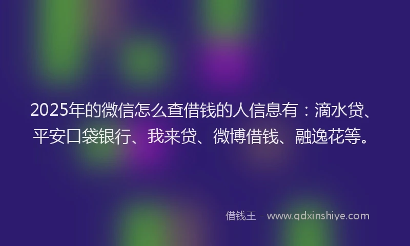 2025年的微信怎么查借钱的人信息有：滴水贷、平安口袋银行、我来贷、微博借钱、融逸花等。